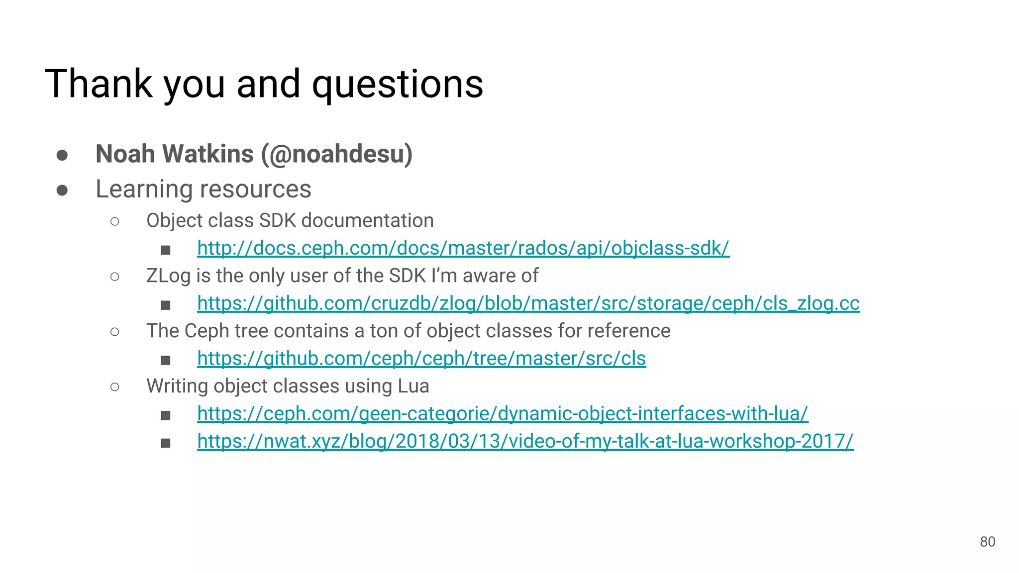 Thank you and questions
● Noah Watkins (@noahdesu)
● Learning resources
○ Object class SDK documentation
■ http://docs.ceph.com/docs/master/rados/api/objclass-sdk/
○ ZLog is the only user of the SDK I’m aware of
■ https://github.com/cruzdb/zlog/blob/master/src/storage/ceph/cls_zlog.cc
○ The Ceph tree contains a ton of object classes for reference
■ https://github.com/ceph/ceph/tree/master/src/cls
○ Writing object classes using Lua
■ https://ceph.com/geen-categorie/dynamic-object-interfaces-with-lua/
■ https://nwat.xyz/blog/2018/03/13/video-of-my-talk-at-lua-workshop-2017/
80
 
