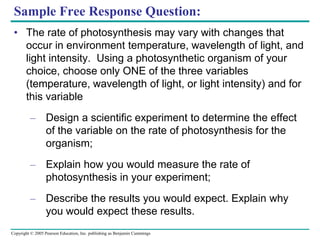 Sample Free Response Question: The rate of photosynthesis may vary with changes that occur in environment temperature, wavelength of light, and light intensity.  Using a photosynthetic organism of your choice, choose only ONE of the three variables (temperature, wavelength of light, or light intensity) and for this variable Design a scientific experiment to determine the effect of the variable on the rate of photosynthesis for the organism; Explain how you would measure the rate of photosynthesis in your experiment; Describe the results you would expect. Explain why you would expect these results.  