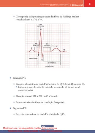 11
CLÍNICA MÉDICA | ELETROCARDIOGRAFIA | ECG normal
○ Corresponde a despolarização tardia das fbras de Purkinje, melhor
visualizada em V2-V3 e V4.
● Intervalo PR:
○ Compreende o início da onda P até o início do QRS (onda Q ou onda R).
§ Estima o tempo de saída do estímulo nervoso do nó sinusal ao nó
atrioventricular.
○ Duração normal: 120 a 200 ms (3 a 5 mm).
○ Importante dos distúrbios de condução (bloqueios).
● Segmento PR:
○ Intervalo entre o fnal da onda P e o início do QRS.
Medicina Livre, venda proibida, twitter @livremedicina
Medicina livre, venda proibida. Twitter @livremedicina
 