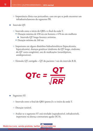 CLÍNICA MÉDICA | ELETROCARDIOGRAFIA | ECG normal
12
○ Importância clínica nas pericardites, caso em que se pode encontrar um
infradesnivelamento do segmento PR.
● Intervalo QT:
○ Intervalo entre o início do QRS e o fnal da onda T.
§ Duração máxima de 450 ms em homens e 470 ms em mulheres
● Intervalo QT longo favorece arritmias.
§ Duração mínima de 340 ms
○ Importante em alguns distúrbios hidroeletrolíticos (hipocalcemia,
hipercalcemia), doenças genéticas (síndrome do QT longo, síndrome
do QT curto congênito), uso de medicações (neurolépticos,
antidepressivos).
○ Fórmula: QT corrigido = QT do paciente / raiz do intervalo R-R.
● Segmento ST:
○ Intervalo entre o fnal do QRS (ponto J) e o início da onda T.
○ Duração variável.
○ Avaliar se o segmento ST está nivelado (supradesnível, infradesnível),
importante na doença coronariana aguda (SCA).
Medicina Livre, venda proibida, twitter @livremedicina
Medicina livre, venda proibida. Twitter @livremedicina
 