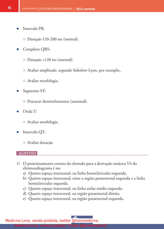 CLÍNICA MÉDICA | ELETROCARDIOGRAFIA | ECG normal
16
● Intervalo PR:
○ Duração 120-200 ms (normal).
● Complexo QRS:
○ Duração <120 ms (normal).
○ Avaliar amplitude, segundo Sokolow-Lyon, por exemplo..
○ Avaliar morfologia.
● Segmento ST:
○ Procurar desnivelamentos (anormal).
● Onda T:
○ Avaliar morfologia.
● Intervalo QT:
○ Avaliar duração.
QUESTÃO
1) O posicionamento correto do eletrodo para a derivação torácica V4 do
eletrocardiograma é no:
a) Quinto espaço intercostal, na linha hemiclavicular esquerda.
b) Quinto espaço intercostal, entre a região paraesternal esquerda e a linha
hemiclavicular esquerda.
c) Quinto espaço intercostal, na linha axilar média esquerda.
d) Quarto espaço intercostal, na região paraesternal direita.
e) Quarto espaço intercostal, na região paraesternal esquerda.
Medicina Livre, venda proibida, twitter @livremedicina
Medicina livre, venda proibida. Twitter @livremedicina
 