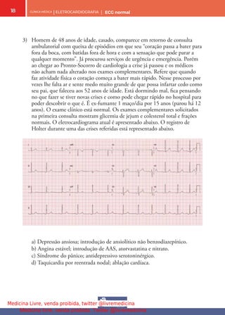 CLÍNICA MÉDICA | ELETROCARDIOGRAFIA | ECG normal
18
3) Homem de 48 anos de idade, casado, comparece em retorno de consulta
ambulatorial com queixa de episódios em que seu “coração passa a bater para
fora da boca, com batidas fora de hora e com a sensação que pode parar a
qualquer momento”. Já procurou serviços de urgência e emergência. Porém
ao chegar ao Pronto-Socorro de cardiologia a crise já passou e os médicos
não acham nada alterado nos exames complementares. Refere que quando
faz atividade física o coração começa a bater mais rápido. Nesse processo por
vezes lhe falta ar e sente medo muito grande de que possa infartar cedo como
seu pai, que faleceu aos 52 anos de idade. Está dormindo mal, fca pensando
no que fazer se tiver novas crises e como pode chegar rápido no hospital para
poder descobrir o que é. É ex-fumante 1 maço/dia por 15 anos (parou há 12
anos). O exame clínico está normal. Os exames complementares solicitados
na primeira consulta mostram glicemia de jejum e colesterol total e frações
normais. O eletrocardiograma atual é apresentado abaixo. O registro de
Holter durante uma das crises referidas está representado abaixo.
a) Depressão ansiosa; introdução de ansiolítico não benzodiazepínico.
b) Angina estável; introdução de AAS, atorvastatina e nitrato.
c) Síndrome do pânico; antidepressivo serotoninérgico.
d) Taquicardia por reentrada nodal; ablação cardíaca.
Medicina Livre, venda proibida, twitter @livremedicina
Medicina livre, venda proibida. Twitter @livremedicina
 