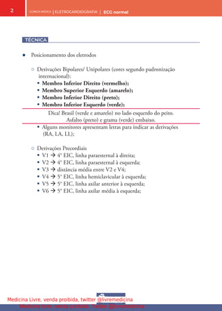 CLÍNICA MÉDICA | ELETROCARDIOGRAFIA | ECG normal
2
TÉCNICA
● Posicionamento dos eletrodos
○ Derivações Bipolares/ Unipolares (cores segundo padronização
internacional):
§ Membro Inferior Direito (vermelho);
§ Membro Superior Esquerdo (amarelo);
§ Membro Inferior Direito (preto);
§ Membro Inferior Esquerdo (verde);
Dica! Brasil (verde e amarelo) no lado esquerdo do peito.
Asfalto (preto) e grama (verde) embaixo.
§ Alguns monitores apresentam letras para indicar as derivações
(RA, LA, LL);
○ Derivações Precordiais
§ V1  4° EIC, linha paraesternal à direita;
§ V2  4° EIC, linha paraesternal à esquerda;
§ V3  distância média entre V2 e V4;
§ V4  5° EIC, linha hemiclavicular à esquerda;
§ V5  5° EIC, linha axilar anterior à esquerda;
§ V6  5° EIC, linha axilar média à esquerda;
Medicina Livre, venda proibida, twitter @livremedicina
Medicina livre, venda proibida. Twitter @livremedicina
 