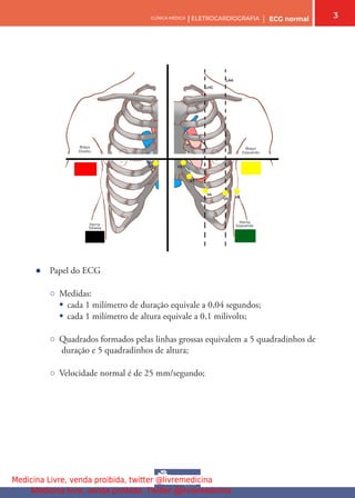 3
CLÍNICA MÉDICA | ELETROCARDIOGRAFIA | ECG normal
● Papel do ECG
○ Medidas:
§ cada 1 milímetro de duração equivale a 0,04 segundos;
§ cada 1 milímetro de altura equivale a 0,1 milivolts;
○ Quadrados formados pelas linhas grossas equivalem a 5 quadradinhos de
duração e 5 quadradinhos de altura;
○ Velocidade normal é de 25 mm/segundo;
Medicina Livre, venda proibida, twitter @livremedicina
Medicina livre, venda proibida. Twitter @livremedicina
 
