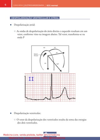CLÍNICA MÉDICA | ELETROCARDIOGRAFIA | ECG normal
6
DESPOLARIZAÇÃO VENTRICULAR E ATRIAL
● Despolarização atrial;
○ As ondas de despolarização do átrio direito e esquerdo resultam em um
vetor, conforme visto na imagem abaixo. Tal vetor, transforma-se na
onda P
● Despolarização ventricular;
○ O vetor da despolarização dos ventrículos resulta da soma das energias
dos dois ventrículos.
Medicina Livre, venda proibida, twitter @livremedicina
Medicina livre, venda proibida. Twitter @livremedicina
 