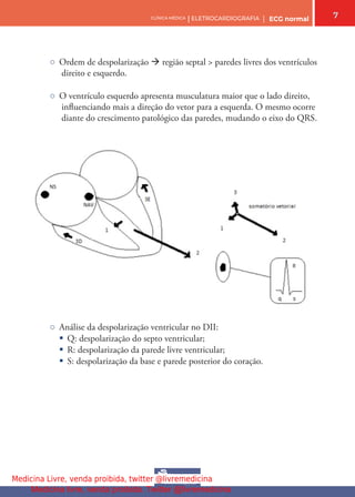 7
CLÍNICA MÉDICA | ELETROCARDIOGRAFIA | ECG normal
○ Ordem de despolarização  região septal > paredes livres dos ventrículos
direito e esquerdo.
○ O ventrículo esquerdo apresenta musculatura maior que o lado direito,
infuenciando mais a direção do vetor para a esquerda. O mesmo ocorre
diante do crescimento patológico das paredes, mudando o eixo do QRS.
○ Análise da despolarização ventricular no DII:
§ Q: despolarização do septo ventricular;
§ R: despolarização da parede livre ventricular;
§ S: despolarização da base e parede posterior do coração.
Medicina Livre, venda proibida, twitter @livremedicina
Medicina livre, venda proibida. Twitter @livremedicina
 