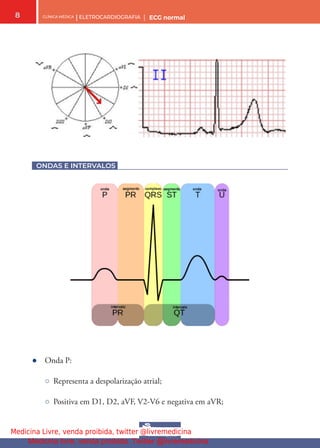 CLÍNICA MÉDICA | ELETROCARDIOGRAFIA | ECG normal
8
ONDAS E INTERVALOS
● Onda P:
○ Representa a despolarização atrial;
○ Positiva em D1, D2, aVF, V2-V6 e negativa em aVR;
Medicina Livre, venda proibida, twitter @livremedicina
Medicina livre, venda proibida. Twitter @livremedicina
 
