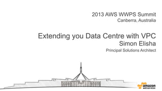 2013 AWS WWPS Summit
Canberra, Australia
Extending you Data Centre with VPC
Simon Elisha
Principal Solutions Architect
 