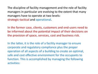 The discipline of facility management and the role of facility
managers in particular are evolving to the extent that many
managers have to operate at two levels:
strategic-tactical and operational.
In the former case, clients, customers and end-users need to
be informed about the potential impact of their decisions on
the provision of space, services, cost and business risk.
In the latter, it is the role of a facility manager to ensure
corporate and regulatory compliance plus the proper
operation of all aspects of a building to create an optimal,
safe and cost effective environment for the occupants to
function. This is accomplished by managing the following
activities:
 