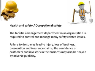 Health and safety / Occupational safety
The facilities management department in an organization is
required to control and manage many safety related issues.
Failure to do so may lead to injury, loss of business,
prosecution and insurance claims; the confidence of
customers and investors in the business may also be shaken
by adverse publicity.
 