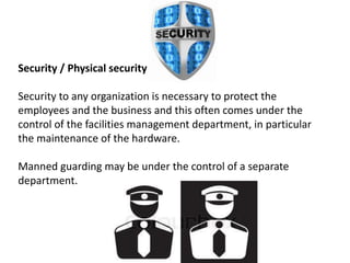 Security / Physical security
Security to any organization is necessary to protect the
employees and the business and this often comes under the
control of the facilities management department, in particular
the maintenance of the hardware.
Manned guarding may be under the control of a separate
department.
 