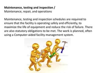 Maintenance, testing and inspection /
Maintenance, repair, and operations
Maintenance, testing and inspection schedules are required to
ensure that the facility is operating safely and efficiently, to
maximize the life of equipment and reduce the risk of failure. There
are also statutory obligations to be met. The work is planned, often
using a Computer-aided facility management system.
 