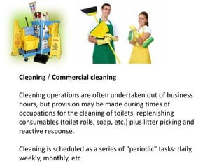 Cleaning / Commercial cleaning
Cleaning operations are often undertaken out of business
hours, but provision may be made during times of
occupations for the cleaning of toilets, replenishing
consumables (toilet rolls, soap, etc.) plus litter picking and
reactive response.
Cleaning is scheduled as a series of "periodic" tasks: daily,
weekly, monthly, etc
 