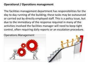 Operational / Operations management
The facilities management department has responsibilities for the
day to day running of the building; these tasks may be outsourced
or carried out by directly employed staff. This is a policy issue, but
due to the immediacy of the response required in many of the
activities involved the facilities manager will need to keep tight
control, often requiring daily reports or an escalation procedure.
 