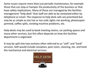 Some issues require more than just periodic maintenance, for example
those that can stop or hamper the productivity of the business or that
have safety implications. Many of these are managed by the facilities
management "help desk" that staff are able to be contacted either by
telephone or email. The response to help desk calls are prioritized but
may be as simple as too hot or too cold, lights not working, photocopier
jammed, coffee spills, vending machine problems, etc.
Help desks may be used to book meeting rooms, car parking spaces and
many other services, but this often depends on how the facilities
department is organized.
It may be split into two sections often referred to as "soft" and "hard"
services. Soft would include reception, post room, cleaning, etc. and hard
the mechanical and electrical services.
 