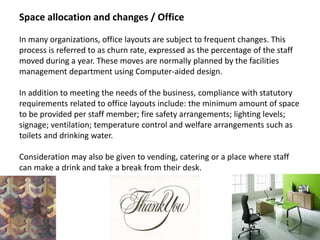 Space allocation and changes / Office
In many organizations, office layouts are subject to frequent changes. This
process is referred to as churn rate, expressed as the percentage of the staff
moved during a year. These moves are normally planned by the facilities
management department using Computer-aided design.
In addition to meeting the needs of the business, compliance with statutory
requirements related to office layouts include: the minimum amount of space
to be provided per staff member; fire safety arrangements; lighting levels;
signage; ventilation; temperature control and welfare arrangements such as
toilets and drinking water.
Consideration may also be given to vending, catering or a place where staff
can make a drink and take a break from their desk.
 