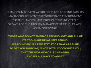 CHANGES IN TODAY'S WORKFORCE ARE FORCING FACILITY
MANAGERS REINVENT THE WORKSPACE ENVIRONMENT.
THESE CHANGES HAVE BROUGHT THE INEVITABLE
GROWTH OF THE FACILITY MANAGEMENT FIELD, AS WELL
AS FM SOFTWARE.
THOSE WHO DO NOT EMBRACE TECHNOLOGY AND ALL OF
ITS TOOLS ARE BEING LEFT BEHIND.
WE ROUNDED UP A FEW STATISTICS THAT ARE SURE
TO GET YOU THINKING, IF NOT TOTALLY CONVINCE YOU,
THAT THE WORKFORCE IS CHANGING,
AND WE ALL HAVE TO ADAPT.
 