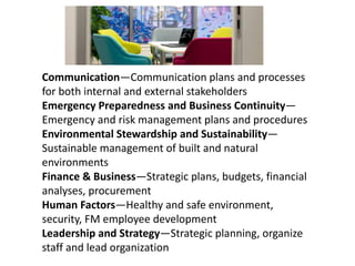 Communication—Communication plans and processes
for both internal and external stakeholders
Emergency Preparedness and Business Continuity—
Emergency and risk management plans and procedures
Environmental Stewardship and Sustainability—
Sustainable management of built and natural
environments
Finance & Business—Strategic plans, budgets, financial
analyses, procurement
Human Factors—Healthy and safe environment,
security, FM employee development
Leadership and Strategy—Strategic planning, organize
staff and lead organization
 