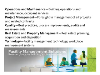 Operations and Maintenance—Building operations and
maintenance, occupant services
Project Management—Foresight in management of all projects
and related contracts
Quality—Best practices, process improvements, audits and
measurements
Real Estate and Property Management—Real estate planning,
acquisition and disposition
Technology—Facility management technology, workplace
management systems
 