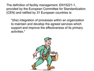 The definition of facility management, EN15221-1,
provided by the European Committee for Standardization
(CEN) and ratified by 31 European countries is:
"(the) integration of processes within an organization
to maintain and develop the agreed services which
support and improve the effectiveness of its primary
activities."
 