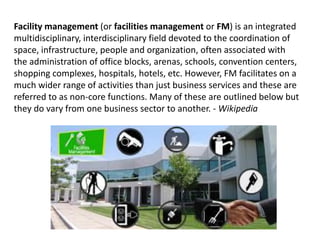 Facility management (or facilities management or FM) is an integrated
multidisciplinary, interdisciplinary field devoted to the coordination of
space, infrastructure, people and organization, often associated with
the administration of office blocks, arenas, schools, convention centers,
shopping complexes, hospitals, hotels, etc. However, FM facilitates on a
much wider range of activities than just business services and these are
referred to as non-core functions. Many of these are outlined below but
they do vary from one business sector to another. - Wikipedia
 