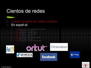 Cientos de redes Listado   mundial de redes sociales En español: Xing  (Neurona y eConozco): Red profesional de contactos Tuenti :  Red española (sólo invitación) Bliggo : Orientada a la comunidad y blogs Cielo : De amistad. Bastante multimedial. Dejaboo .net :  Orientada a la cultura Festuc . com :  Amigos, fiestas. Basadas en móviles Birddi :  Clon de Twitter en Español Linkara :  enfocado hacia las relaciones de amistad © Daniel Fajardo C 