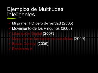 Ejemplos de Multitudes Inteligentes Mi primer PC pero de verdad (2005) Movimiento de los Ping üinos (2006) Liberación Digital  (2007) Mapa de las farmacias no coludidas  (2009) Becas  Conicyt  (2009) Reclamos. cl 