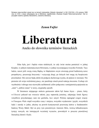 Niniejszy esej-manifest ukazał się na łamach krakowskiej „Dekady Literackiej” nr 5/6 (153/154) z 30 czerwca 1999
roku (s. 8-9) z okazji odbywającej się w Bibliotece Jagiellońskiej „Wystawy Książki Niekonwencjonalnej”. Dał on
początek nowemu zjawisku literackiemu, zwanemu liberaturą.




                                           Zenon Fajfer




               Liberatura
               Aneks do słownika terminów literackich



        Silna była, jest i będzie wiara niektórych, że cały świat można pomieścić w jednej
Księdze, w jednym matematycznym Równaniu, w jednej wyczerpującej wszystko Formule. Tacy
ludzie, nawet jeśli swoją wiarą błądzą, to błądzeniem swym otwierają przed ludzkością nowe
perspektywy, poszerzają horyzonty i wytyczają drogi, po których inni mogą się bezpiecznie
przechadzać. Oni zawsze będą zdolni do podjęcia duchowego ryzyka, do pójścia w nieznane. Nie
przeraża ich wizja wieloletniej pracy, nie paraliżuje strach przed reakcją otoczenia. Cechuje ich
wyobraźnia i odwaga oraz niezwykła zachłanność celów połączona z umiejętnością spojrzenia na
„stare” i „dobrze znane” w nowy, oryginalny sposób.
        W literaturze mijającego stulecia geniuszem takim był James Joyce – pisarz, który
w Ulissesie pokazał nas wreszcie takimi, jacy naprawdę jesteśmy, zdejmując listek figowy
wstydliwie przysłaniający nam nie genitalia, lecz umysł. Później zapragnął czegoś więcej:
w Finnegans Wake stopił wszystkie czasy i miejsca, wszystkie wydarzenia i języki, wszystkich
ludzi i narody w jedno, abyśmy na powrót kontynuowali przerwaną ledwie u fundamentów
budowę Wieży Babel. Był on przy tym prawdziwym Autorem Słów, twórcą kilkudziesięciu
tysięcy nowych, nie istniejących wcześniej wyrazów, powstałych w procesie prawdziwej
literackiej chemii i fizyki.
 