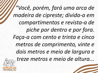 “Você, porém, fará uma arca de
madeira de cipreste; divida-a em
compartimentos e revista-a de
piche por dentro e por fora.
Faça-a com cento e trinta e cinco
metros de comprimento, vinte e
dois metros e meio de largura e
treze metros e meio de altura...
 