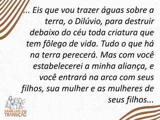 ... Eis que vou trazer águas sobre a
terra, o Dilúvio, para destruir
debaixo do céu toda criatura que
tem fôlego de vida. Tudo o que há
na terra perecerá. Mas com você
estabelecerei a minha aliança, e
você entrará na arca com seus
filhos, sua mulher e as mulheres de
seus filhos...
 