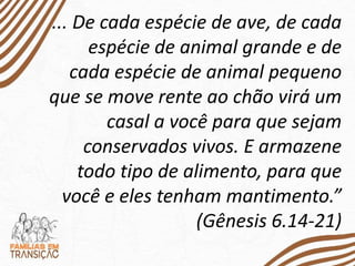 ... De cada espécie de ave, de cada
espécie de animal grande e de
cada espécie de animal pequeno
que se move rente ao chão virá um
casal a você para que sejam
conservados vivos. E armazene
todo tipo de alimento, para que
você e eles tenham mantimento.”
(Gênesis 6.14-21)
 