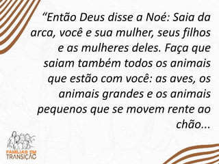 “Então Deus disse a Noé: Saia da
arca, você e sua mulher, seus filhos
e as mulheres deles. Faça que
saiam também todos os animais
que estão com você: as aves, os
animais grandes e os animais
pequenos que se movem rente ao
chão...
 