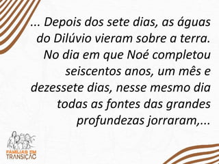 ... Depois dos sete dias, as águas
do Dilúvio vieram sobre a terra.
No dia em que Noé completou
seiscentos anos, um mês e
dezessete dias, nesse mesmo dia
todas as fontes das grandes
profundezas jorraram,...
 