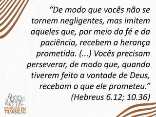 “De modo que vocês não se
tornem negligentes, mas imitem
aqueles que, por meio da fé e da
paciência, recebem a herança
prometida. (...) Vocês precisam
perseverar, de modo que, quando
tiverem feito a vontade de Deus,
recebam o que ele prometeu.”
(Hebreus 6.12; 10.36)
 