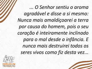 ... O Senhor sentiu o aroma
agradável e disse a si mesmo:
Nunca mais amaldiçoarei a terra
por causa do homem, pois o seu
coração é inteiramente inclinado
para o mal desde a infância. E
nunca mais destruirei todos os
seres vivos como fiz desta vez...
 