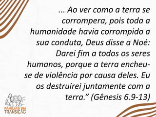 ... Ao ver como a terra se
corrompera, pois toda a
humanidade havia corrompido a
sua conduta, Deus disse a Noé:
Darei fim a todos os seres
humanos, porque a terra encheu-
se de violência por causa deles. Eu
os destruirei juntamente com a
terra.” (Gênesis 6.9-13)
 