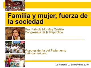 Familia y mujer, fuerza de la sociedad Dra. Fabiola Morales Castillo Congresista de la República Vicepresidenta del Parlamento Latinoamericano La Victoria, 03 de mayo de 2010 