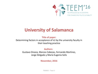 TEEM16	– Track 3
University of	Salamanca
Title of	paper:
Determining factors in	acceptance of	ict by the university faculty in	
their teaching practice
Authors:
Gustavo	Orozco,	Marcos	Cabezas,	Fernando	Martínez,	
Jorge	Delgado	y	María	Eugenia	Solís
November,	2016
 