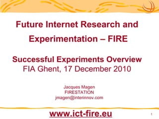 Future Internet Research and Experimentation – FIRE Successful Experiments Overview FIA Ghent, 17 December 2010 Jacques Magen FIRESTATION [email_address] www.ict-fire.eu 