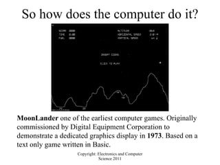 So how does the computer do it? MoonLander  one of the earliest computer games. Originally commissioned by Digital Equipment Corporation to demonstrate a dedicated graphics display in  1973 . Based on a text only game written in Basic. 