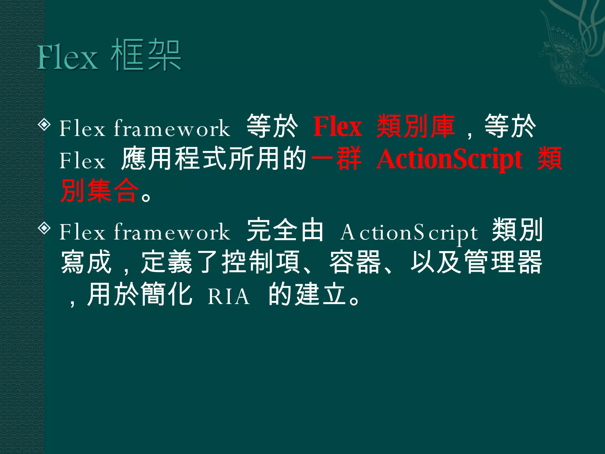 Flex framework  等於  Flex  類別庫 ，等於  Flex  應用程式所用的 一群  ActionScript  類別集合 。 Flex framework  完全由  ActionScript  類別寫成，定義了控制項、容器、以及管理器，用於簡化  RIA  的建立。 
