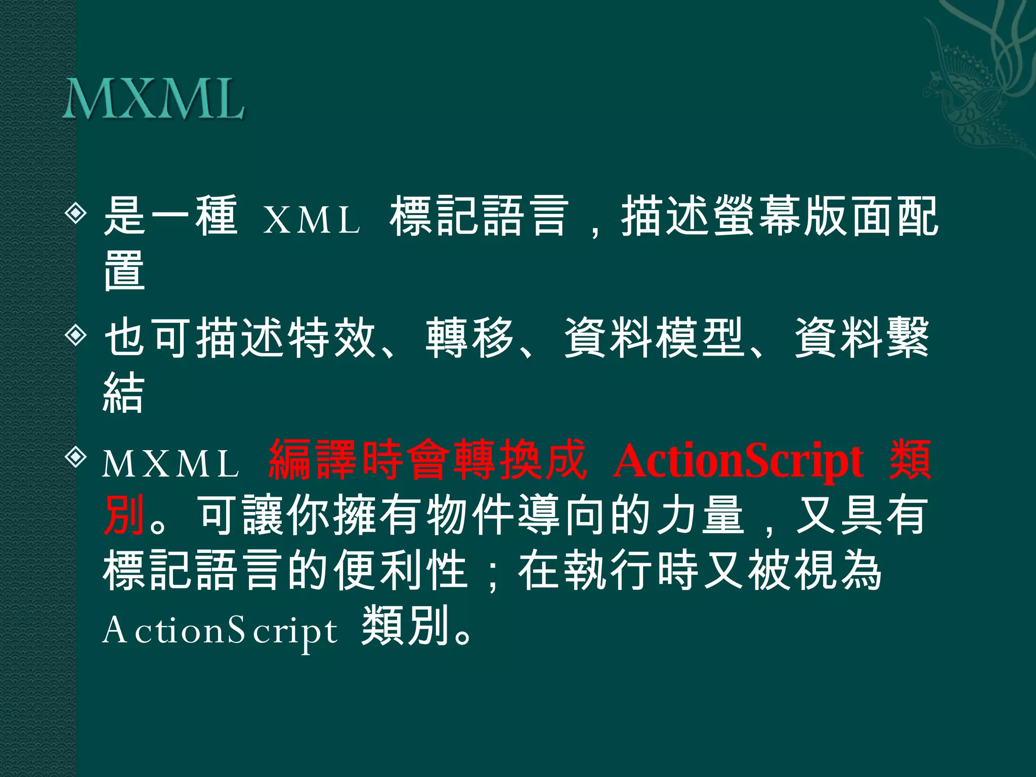 是一種  XML  標記語言，描述螢幕版面配置 也可描述特效、轉移、資料模型、資料繫結 MXML  編譯時會轉換成  ActionScript  類別 。可讓你擁有物件導向的力量，又具有標記語言的便利性；在執行時又被視為  ActionScript  類別。 