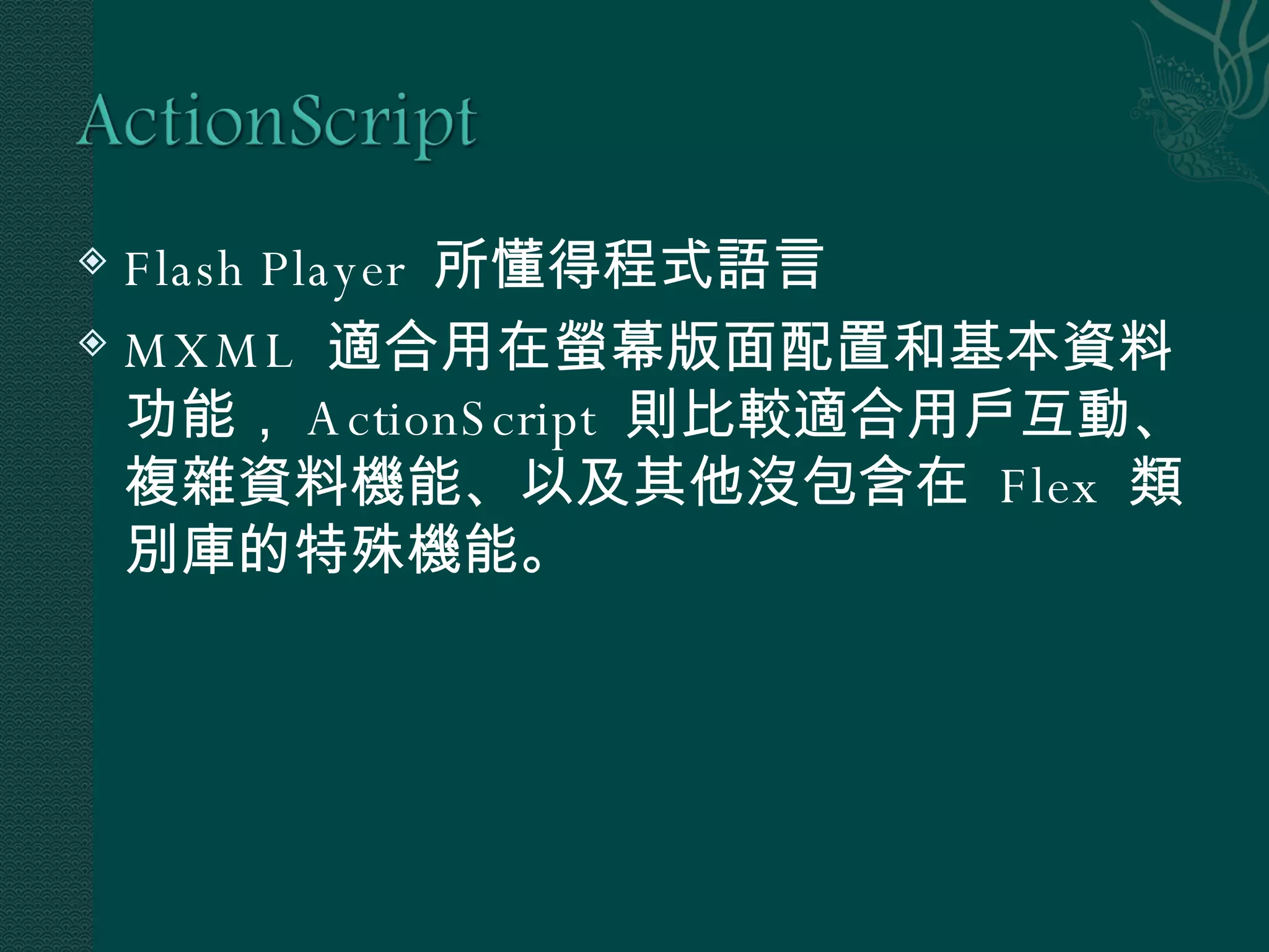 Flash Player  所懂得程式語言 MXML  適合用在螢幕版面配置和基本資料功能， ActionScript  則比較適合用戶互動、複雜資料機能、以及其他沒包含在  Flex  類別庫的特殊機能。 