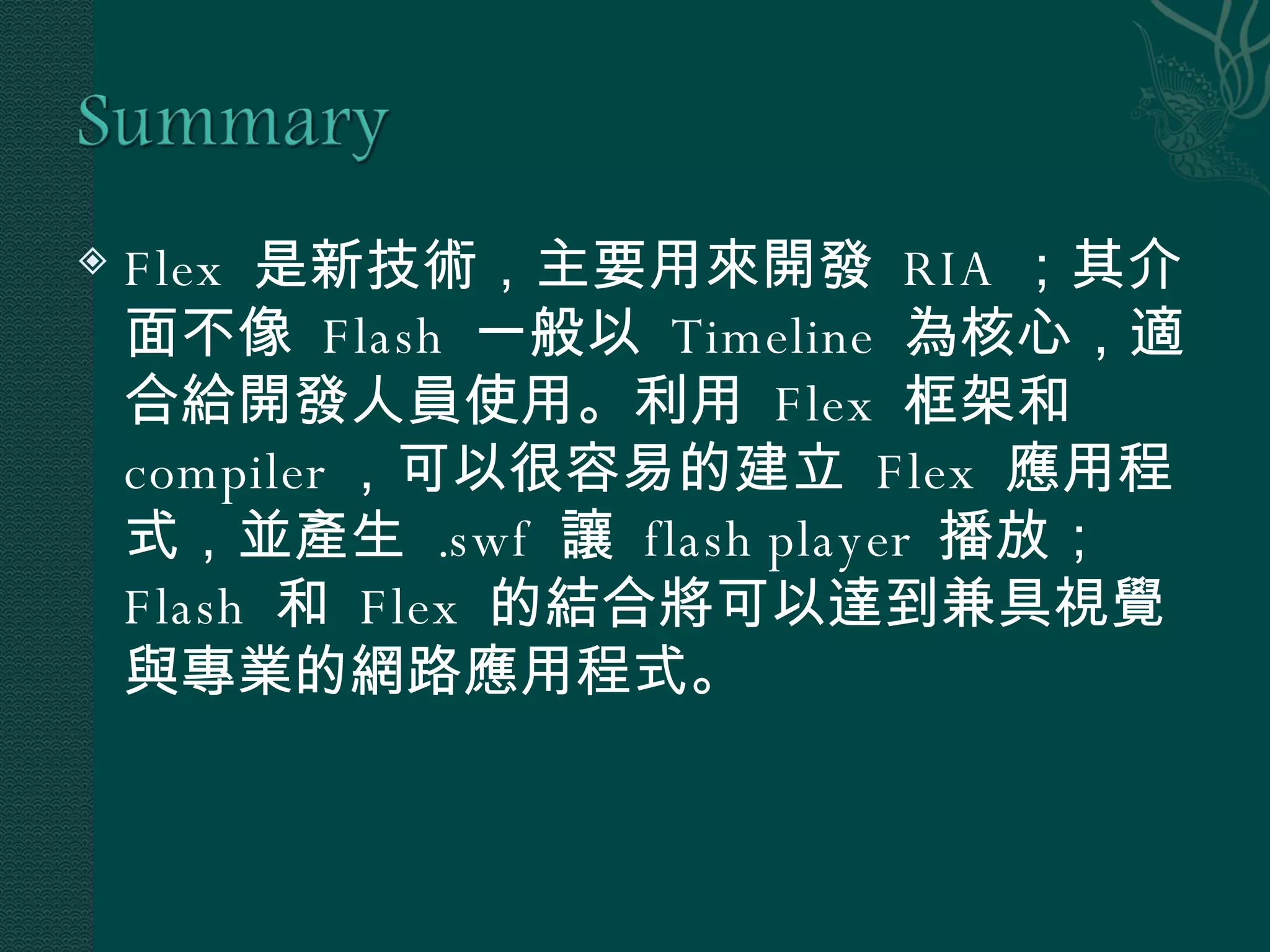 Flex  是新技術，主要用來開發  RIA ；其介面不像  Flash  一般以  Timeline  為核心，適合給開發人員使用。利用  Flex  框架和  compiler ，可以很容易的建立  Flex  應用程式，並產生  .swf  讓  flash player  播放； Flash  和  Flex  的結合將可以達到兼具視覺與專業的網路應用程式。 