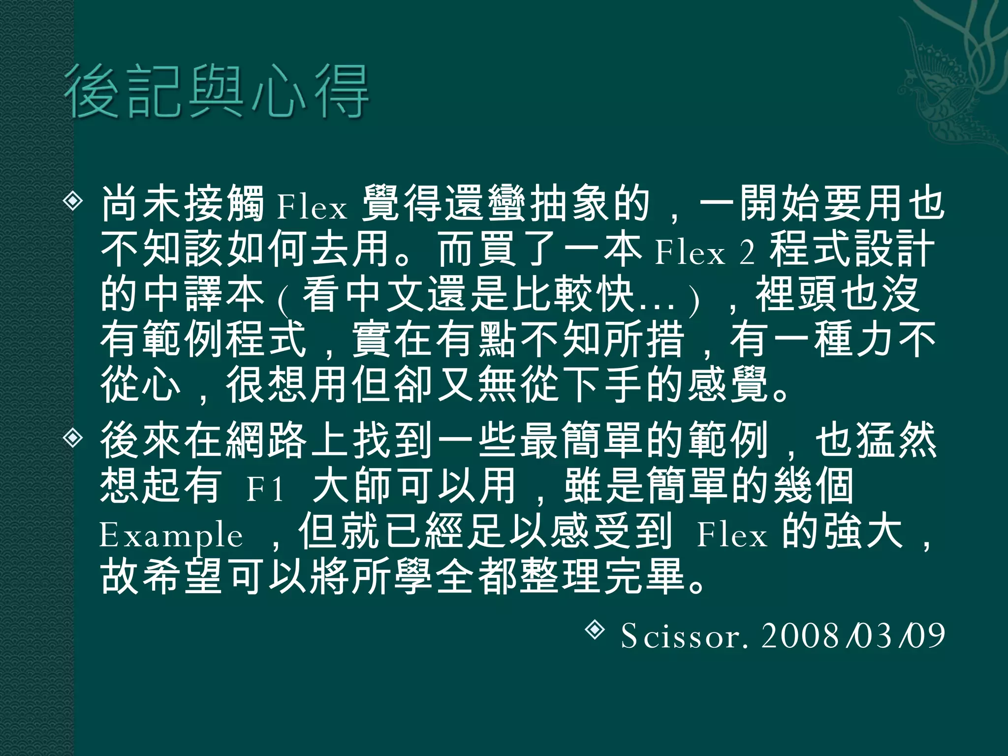 尚未接觸 Flex 覺得還蠻抽象的，一開始要用也不知該如何去用。而買了一本 Flex 2 程式設計的中譯本 ( 看中文還是比較快… ) ，裡頭也沒有範例程式，實在有點不知所措，有一種力不從心，很想用但卻又無從下手的感覺。 後來在網路上找到一些最簡單的範例，也猛然想起有  F1  大師可以用，雖是簡單的幾個  Example ，但就已經足以感受到  Flex 的強大，故希望可以將所學全都整理完畢。 Scissor. 2008/03/09 
