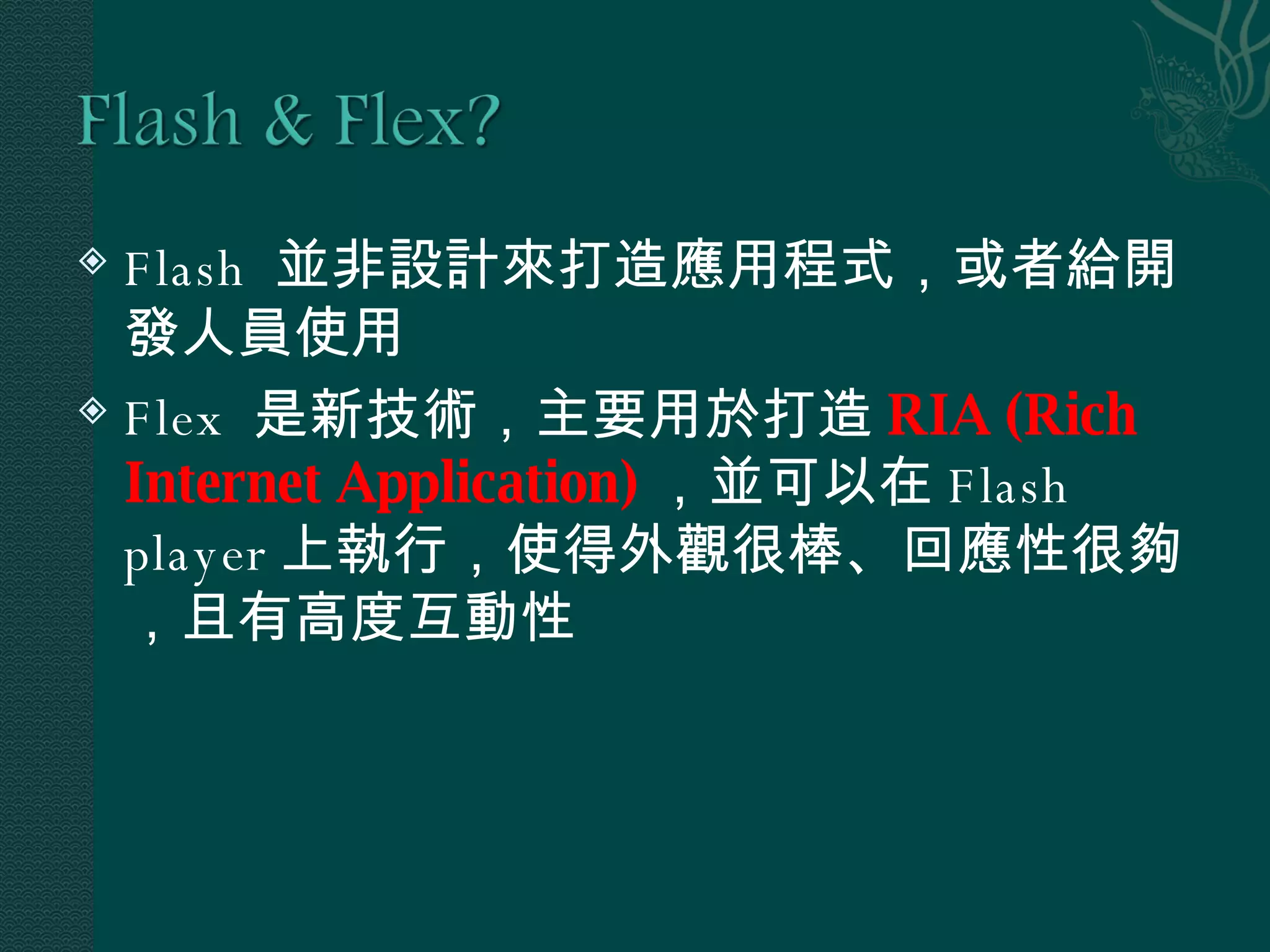 Flash  並非設計來打造應用程式，或者給開發人員使用 Flex  是新技術，主要用於打造 RIA (Rich Internet Application) ，並可以在 Flash player 上執行，使得外觀很棒、回應性很夠，且有高度互動性 