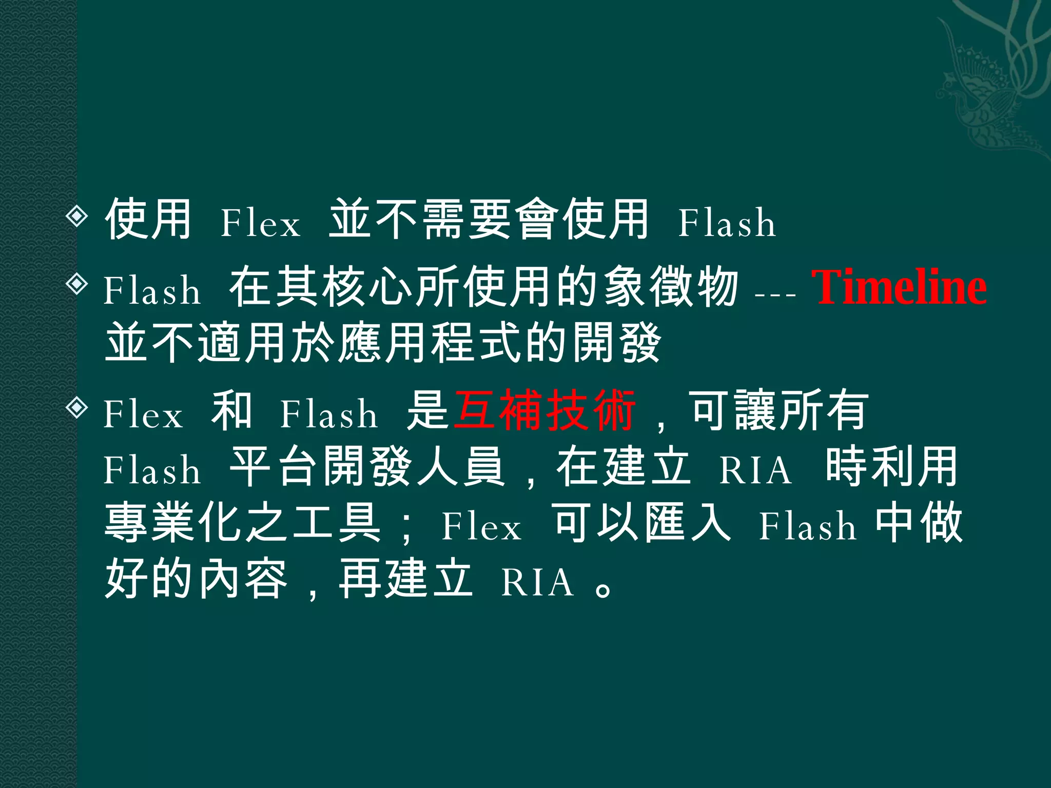 使用  Flex  並不需要會使用  Flash Flash  在其核心所使用的象徵物 ---  Timeline   並不適用於應用程式的開發 Flex  和  Flash  是 互補技術 ，可讓所有  Flash  平台開發人員，在建立  RIA  時利用專業化之工具； Flex  可以匯入  Flash 中做好的內容，再建立  RIA 。 