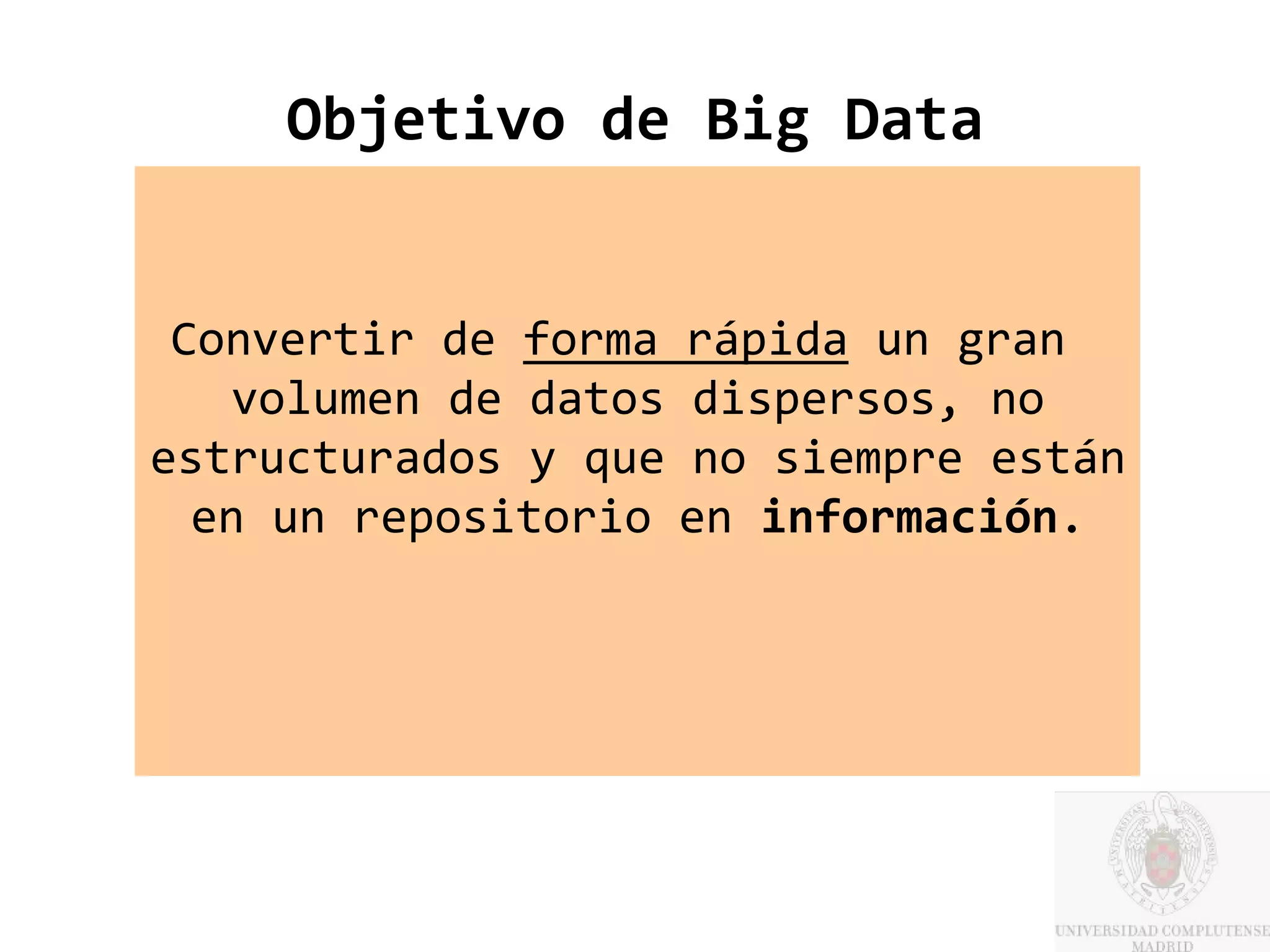 Objetivo de Big Data


 Convertir de forma rápida un gran
   volumen de datos dispersos, no
estructurados y que no siempre están
  en un repositorio en información.
 