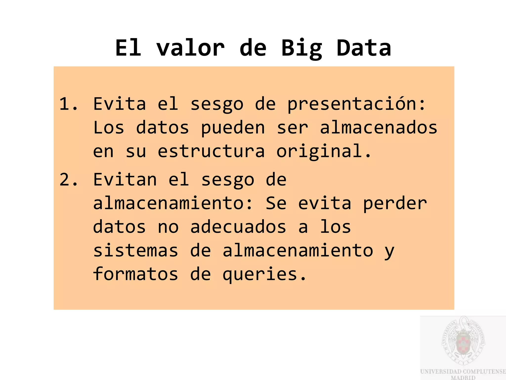 El valor de Big Data

1. Evita el sesgo de presentación:
   Los datos pueden ser almacenados
   en su estructura original.
2. Evitan el sesgo de
   almacenamiento: Se evita perder
   datos no adecuados a los
   sistemas de almacenamiento y
   formatos de queries.
 