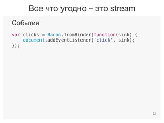 22
События
var clicks = Bacon.fromBinder(function(sink) {
document.addEventListener('click', sink);
});
Ответы сервера
var responses = Bacon.fromBinder(function(sink) {
$.get('path/to', sink);
});
Таймер
var ticks = Bacon.fromBinder(function(sink) {
setInterval(sink, 1000);
});
Все что угодно – это stream
22
 